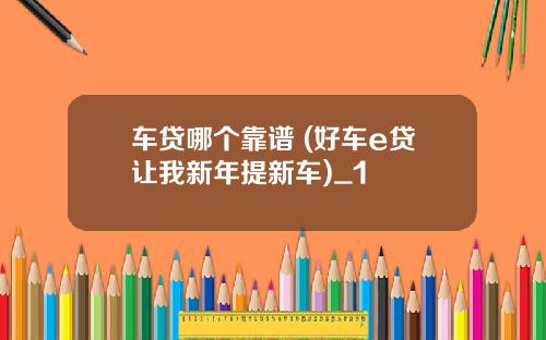车贷哪个靠谱 (好车e贷让我新年提新车)_1