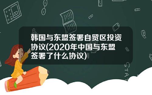 韩国与东盟签署自贸区投资协议(2020年中国与东盟签署了什么协议)