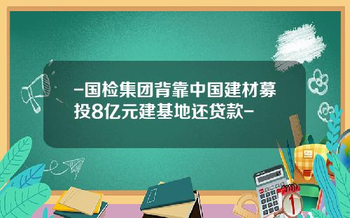 -国检集团背靠中国建材募投8亿元建基地还贷款-