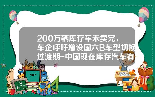 200万辆库存车未卖完，车企呼吁增设国六B车型切换过渡期-中国现在库存汽车有多少