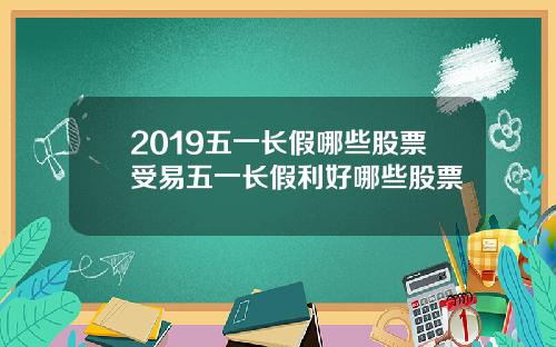 2019五一长假哪些股票受易五一长假利好哪些股票