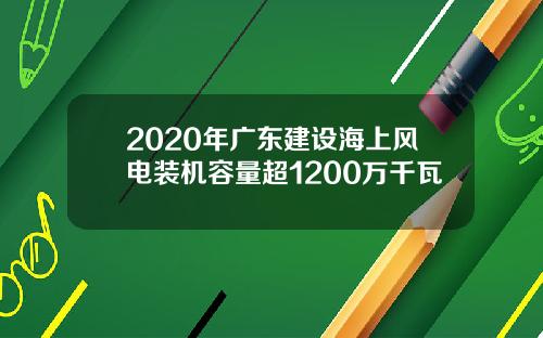 2020年广东建设海上风电装机容量超1200万千瓦