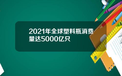 2021年全球塑料瓶消费量达5000亿只