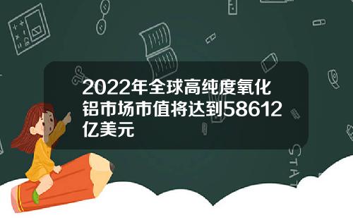 2022年全球高纯度氧化铝市场市值将达到58612亿美元