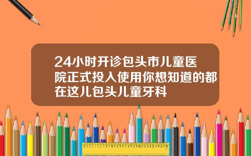24小时开诊包头市儿童医院正式投入使用你想知道的都在这儿包头儿童牙科