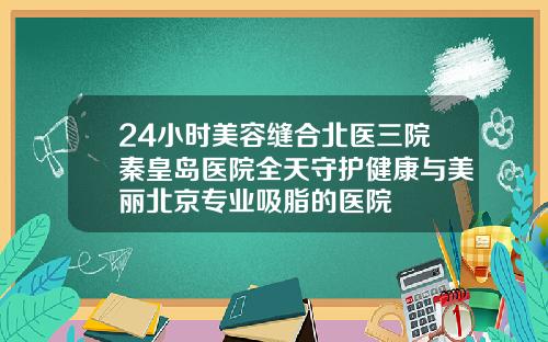 24小时美容缝合北医三院秦皇岛医院全天守护健康与美丽北京专业吸脂的医院