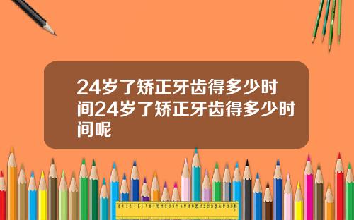 24岁了矫正牙齿得多少时间24岁了矫正牙齿得多少时间呢