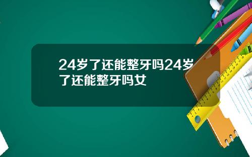 24岁了还能整牙吗24岁了还能整牙吗女