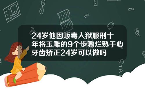 24岁他因贩毒入狱服刑十年将玉雕的9个步骤烂熟于心牙齿矫正24岁可以做吗
