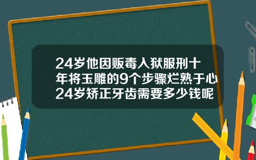 24岁他因贩毒入狱服刑十年将玉雕的9个步骤烂熟于心24岁矫正牙齿需要多少钱呢