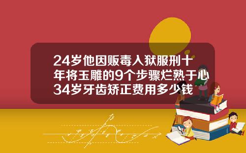 24岁他因贩毒入狱服刑十年将玉雕的9个步骤烂熟于心34岁牙齿矫正费用多少钱