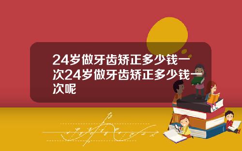 24岁做牙齿矫正多少钱一次24岁做牙齿矫正多少钱一次呢