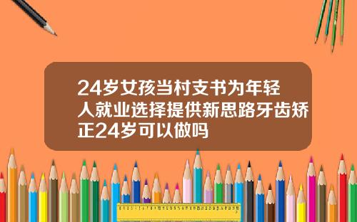 24岁女孩当村支书为年轻人就业选择提供新思路牙齿矫正24岁可以做吗