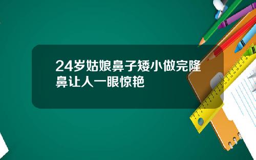24岁姑娘鼻子矮小做完隆鼻让人一眼惊艳