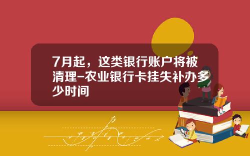 7月起，这类银行账户将被清理-农业银行卡挂失补办多少时间