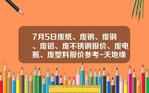 7月5日废纸、废钢、废铜、废铝、废不锈钢报价、废电瓶、废塑料报价参考-天地缘34度多少钱