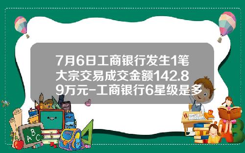 7月6日工商银行发生1笔大宗交易成交金额142.89万元-工商银行6星级是多少钱