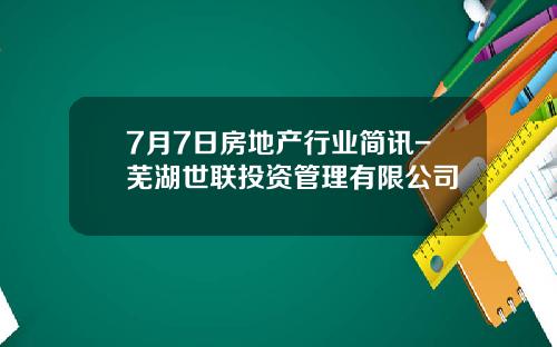 7月7日房地产行业简讯-芜湖世联投资管理有限公司