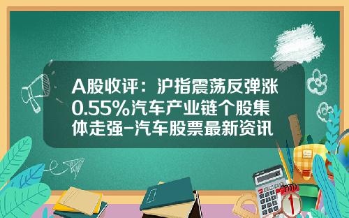 A股收评：沪指震荡反弹涨0.55%汽车产业链个股集体走强-汽车股票最新资讯