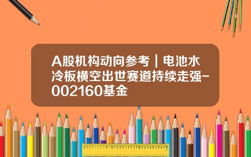 A股机构动向参考｜电池水冷板横空出世赛道持续走强-002160基金