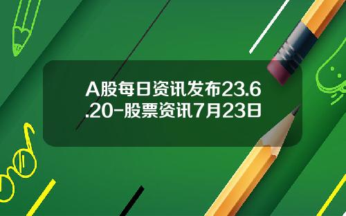 A股每日资讯发布23.6.20-股票资讯7月23日