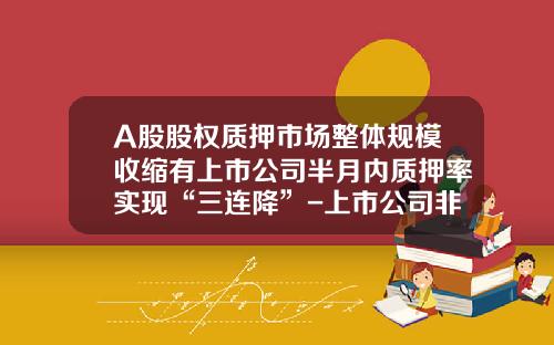 A股股权质押市场整体规模收缩有上市公司半月内质押率实现“三连降”-上市公司非流通股权质押最高多少