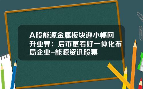 A股能源金属板块迎小幅回升业界：后市更看好一体化布局企业-能源资讯股票