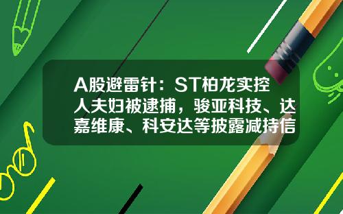 A股避雷针：ST柏龙实控人夫妇被逮捕，骏亚科技、达嘉维康、科安达等披露减持信息-科安达股票最新资讯
