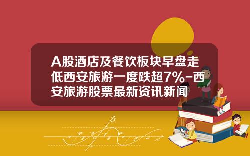 A股酒店及餐饮板块早盘走低西安旅游一度跌超7%-西安旅游股票最新资讯新闻