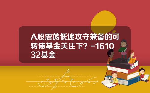 A股震荡低迷攻守兼备的可转债基金关注下？-161032基金