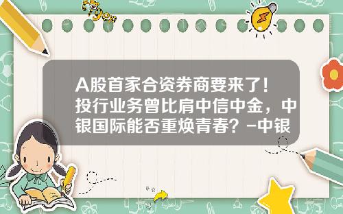 A股首家合资券商要来了！投行业务曾比肩中信中金，中银国际能否重焕青春？-中银国际手续费多少