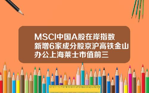 MSCI中国A股在岸指数新增6家成分股京沪高铁金山办公上海莱士市值前三