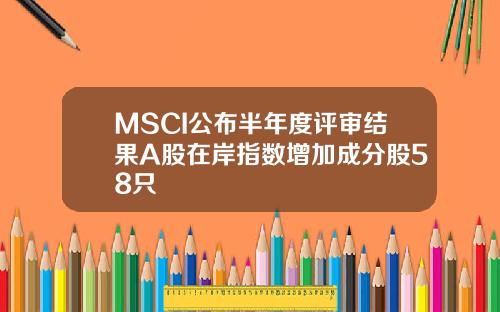 MSCI公布半年度评审结果A股在岸指数增加成分股58只