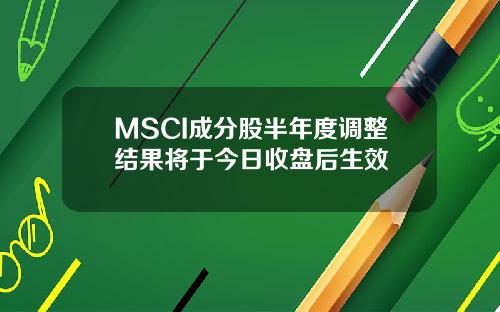 MSCI成分股半年度调整结果将于今日收盘后生效