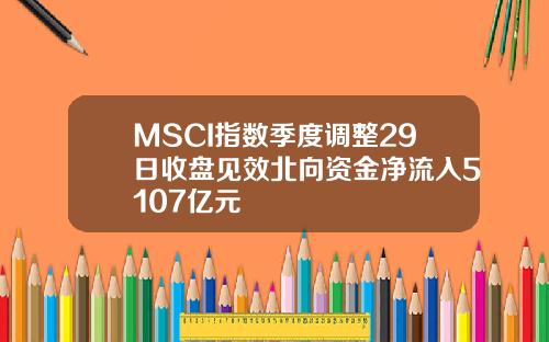 MSCI指数季度调整29日收盘见效北向资金净流入5107亿元