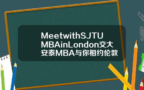 MeetwithSJTUMBAinLondon交大安泰MBA与你相约伦敦