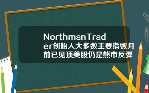 NorthmanTrader创始人大多数主要指数月前已见顶美股仍是熊市反弹