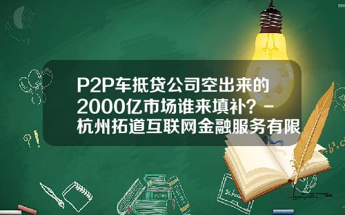 P2P车抵贷公司空出来的2000亿市场谁来填补?-杭州拓道互联网金融服务有限公司
