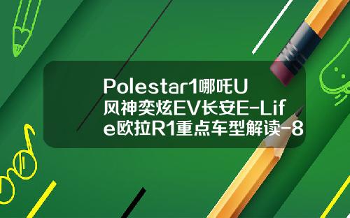 Polestar1哪吒U风神奕炫EV长安E-Life欧拉R1重点车型解读-811风神敏捷加多少