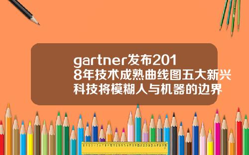 gartner发布2018年技术成熟曲线图五大新兴科技将模糊人与机器的边界