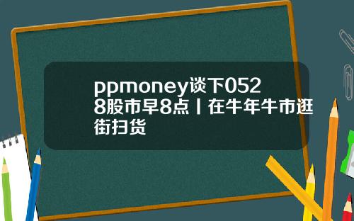 ppmoney谈下0528股市早8点丨在牛年牛市逛街扫货