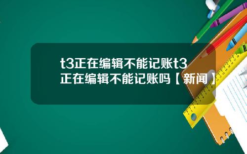 t3正在编辑不能记账t3正在编辑不能记账吗【新闻】