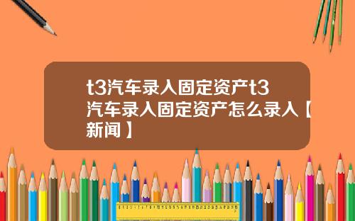 t3汽车录入固定资产t3汽车录入固定资产怎么录入【新闻】