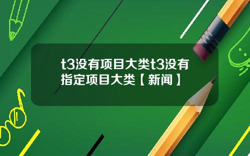 t3没有项目大类t3没有指定项目大类【新闻】