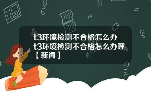 t3环境检测不合格怎么办t3环境检测不合格怎么办理【新闻】