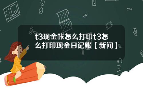 t3现金帐怎么打印t3怎么打印现金日记账【新闻】