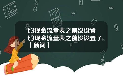 t3现金流量表之前没设置t3现金流量表之前没设置了【新闻】