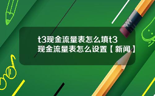 t3现金流量表怎么填t3现金流量表怎么设置【新闻】