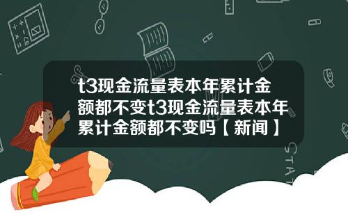 t3现金流量表本年累计金额都不变t3现金流量表本年累计金额都不变吗【新闻】