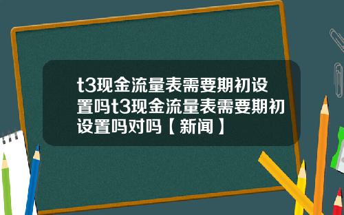 t3现金流量表需要期初设置吗t3现金流量表需要期初设置吗对吗【新闻】